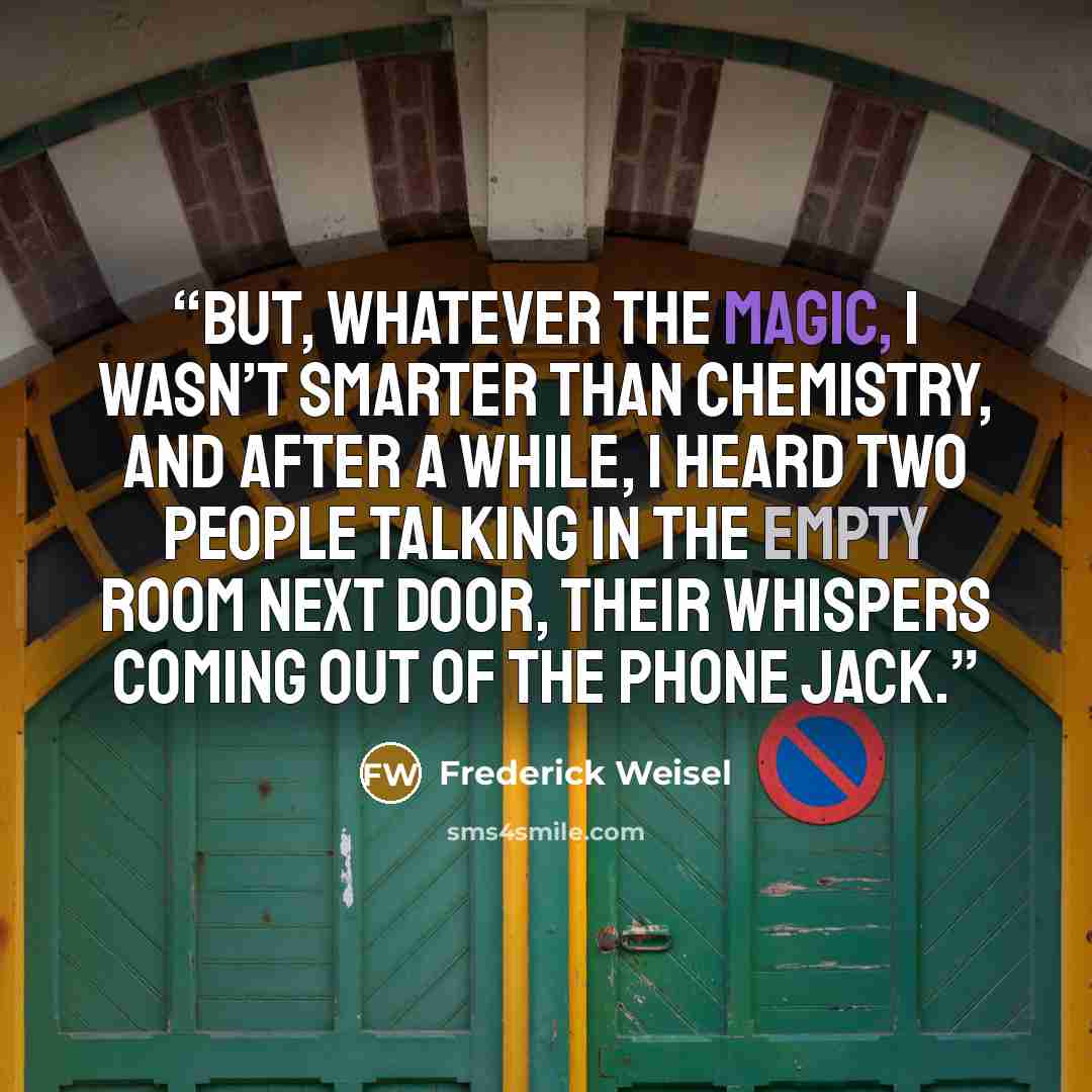 “But, whatever the magic, I wasn’t smarter than chemistry, and after a while, I heard two people talking in the empty room next door, their whispers coming out of the phone jack.” quote by Frederick Weisel