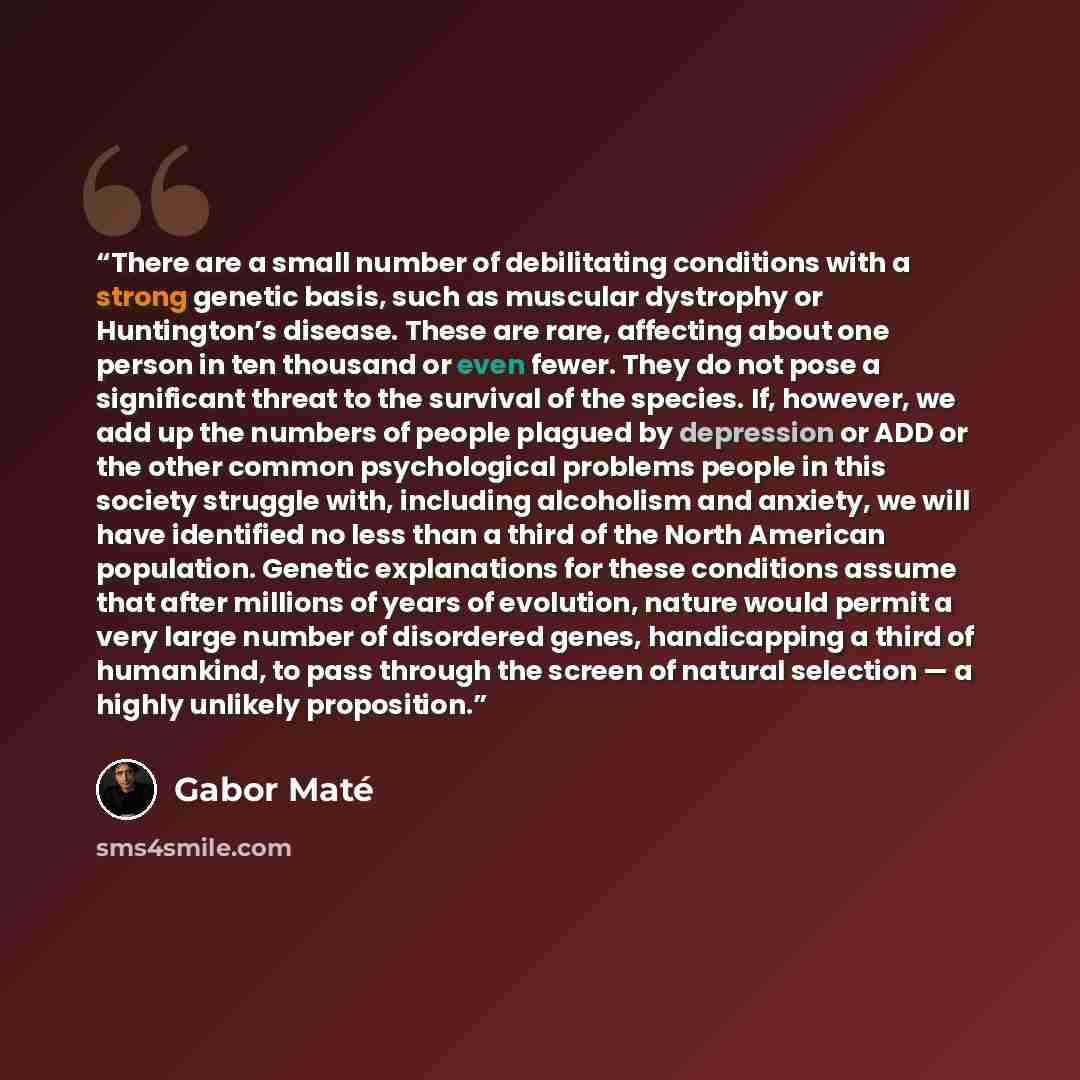“There are a small number of debilitating conditions with a strong genetic basis, such as muscular dystrophy or Huntington’s disease. These are rare, affecting about one person in ten thousand or even fewer. They do not pose a significant threat to the survival of the species. If, however, we add…” quote by Gabor Maté