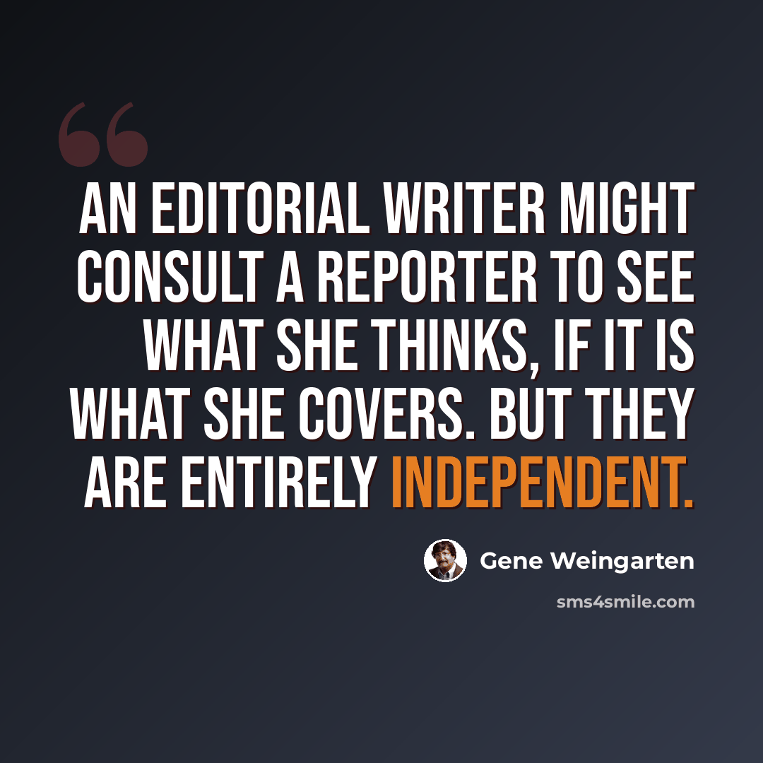 “An editorial writer might consult a reporter to see what she thinks, if it is what she covers. But they are entirely independent.” quote by Gene Weingarten