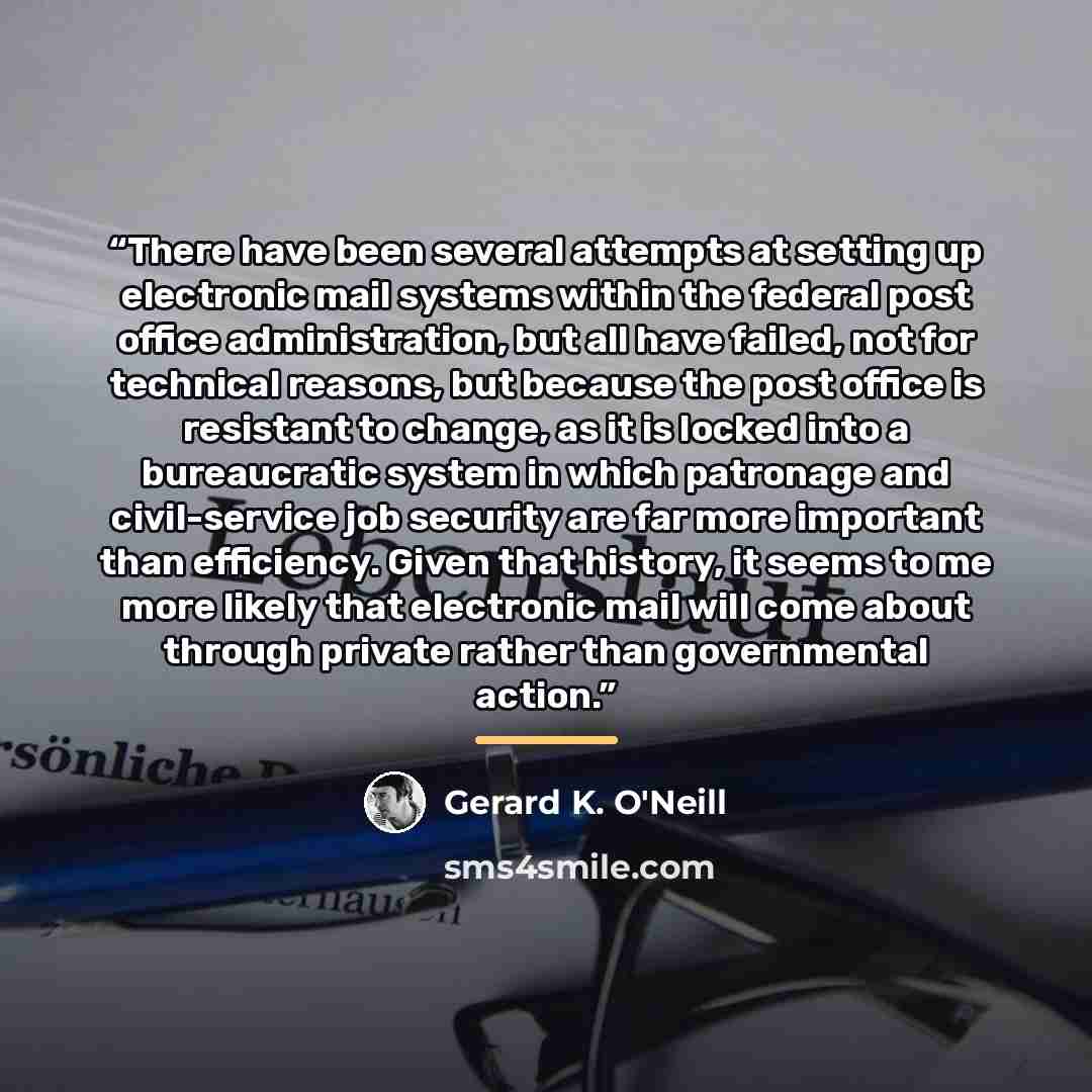 “There have been several attempts at setting up electronic mail systems within the federal post office administration, but all have failed, not for technical reasons, but because the post office is resistant to change, as it is locked into a bureaucratic system in which patronage and civil-service…” quote by Gerard K. O'Neill