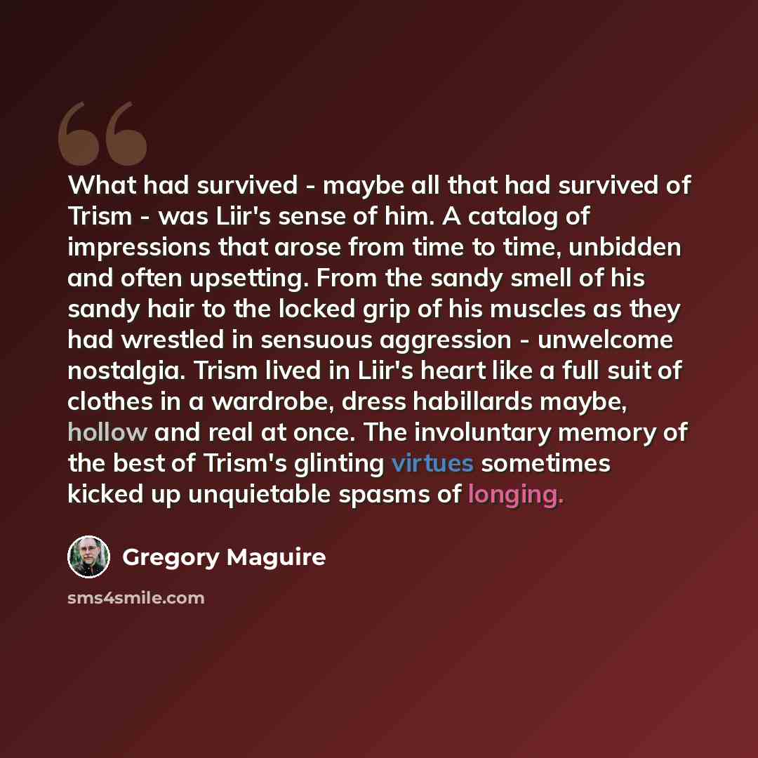 “What had survived - maybe all that had survived of Trism - was Liir's sense of him. A catalog of impressions that arose from time to time, unbidden and often upsetting. From the sandy smell of his sandy hair to the locked grip of his muscles as they had wrestled in sensuous aggression - unwelcome…” quote by Gregory Maguire