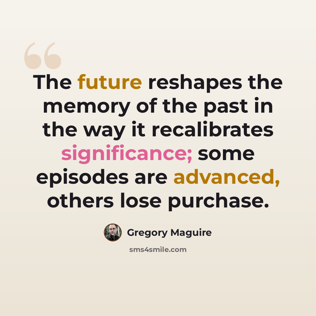 “The future reshapes the memory of the past in the way it recalibrates significance; some episodes are advanced, others lose purchase.” quote by Gregory Maguire