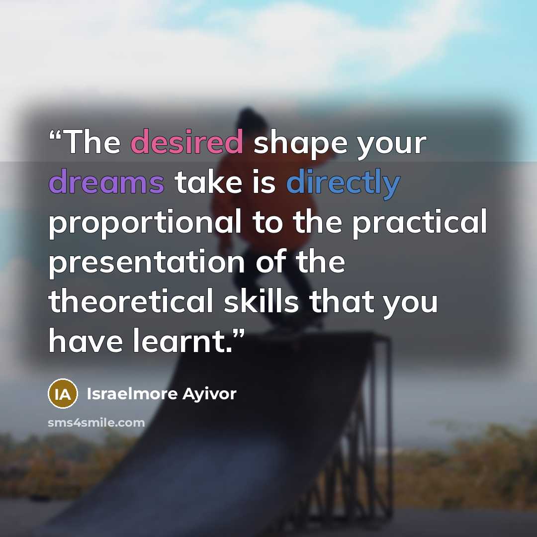 “The desired shape your dreams take is directly proportional to the practical presentation of the theoretical skills that you have learnt.” quote by Israelmore Ayivor