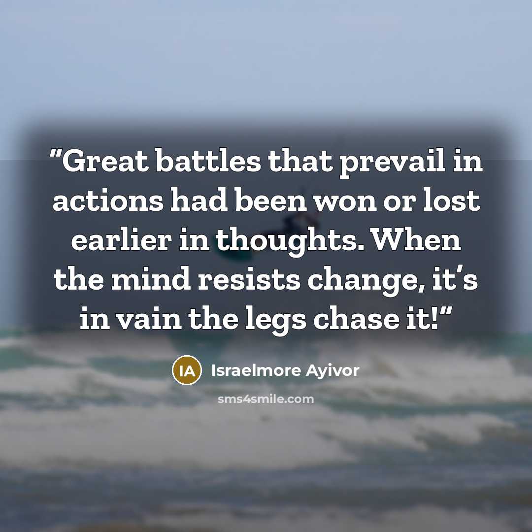 “Great battles that prevail in actions had been won or lost earlier in thoughts. When the mind resists change, it’s in vain the legs chase it!” quote by Israelmore Ayivor