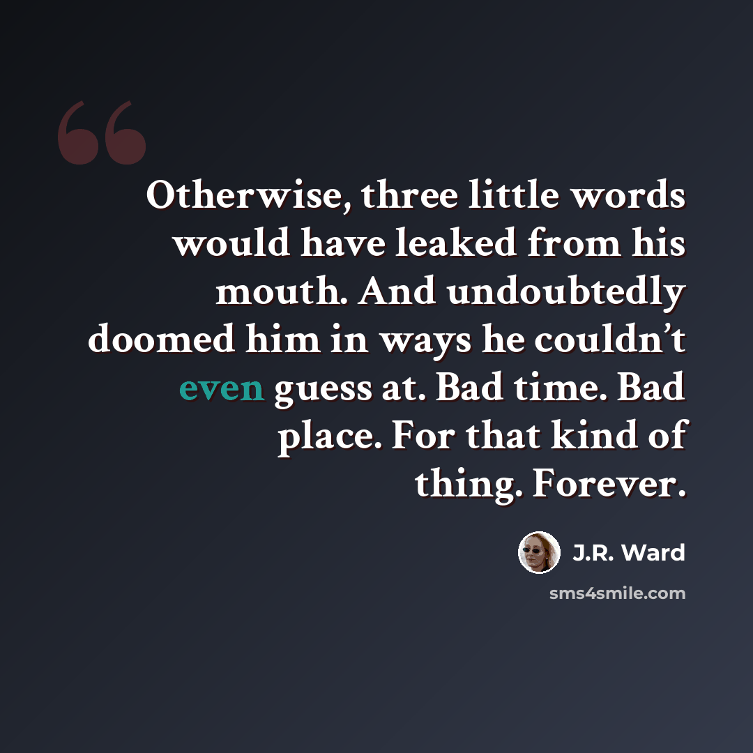 “Otherwise, three little words would have leaked from his mouth. And undoubtedly doomed him in ways he couldn’t even guess at. Bad time. Bad place. For that kind of thing. Forever.” quote by J.R. Ward