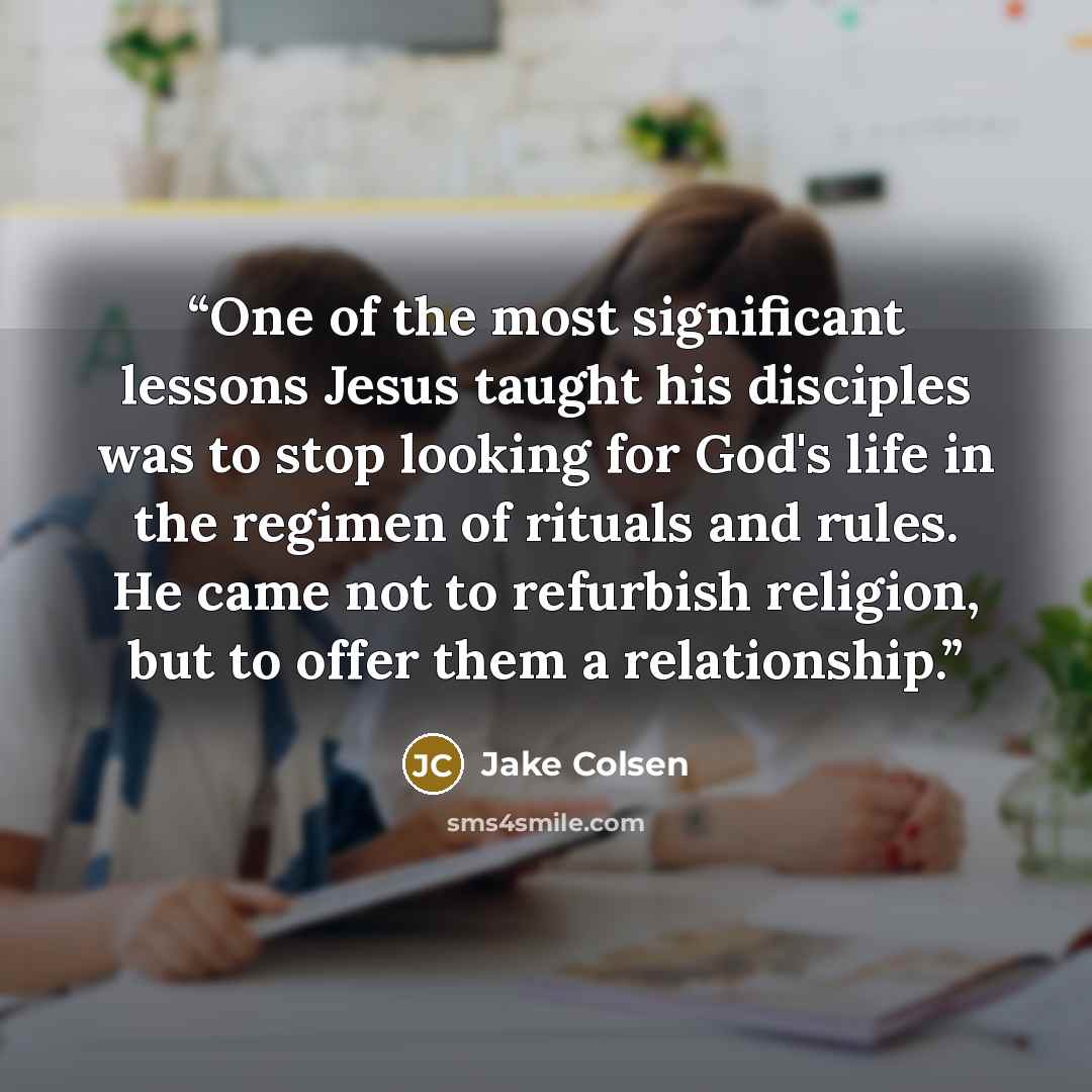 “One of the most significant lessons Jesus taught his disciples was to stop looking for God's life in the regimen of rituals and rules. He came not to refurbish religion, but to offer them a relationship.” quote by Jake Colsen