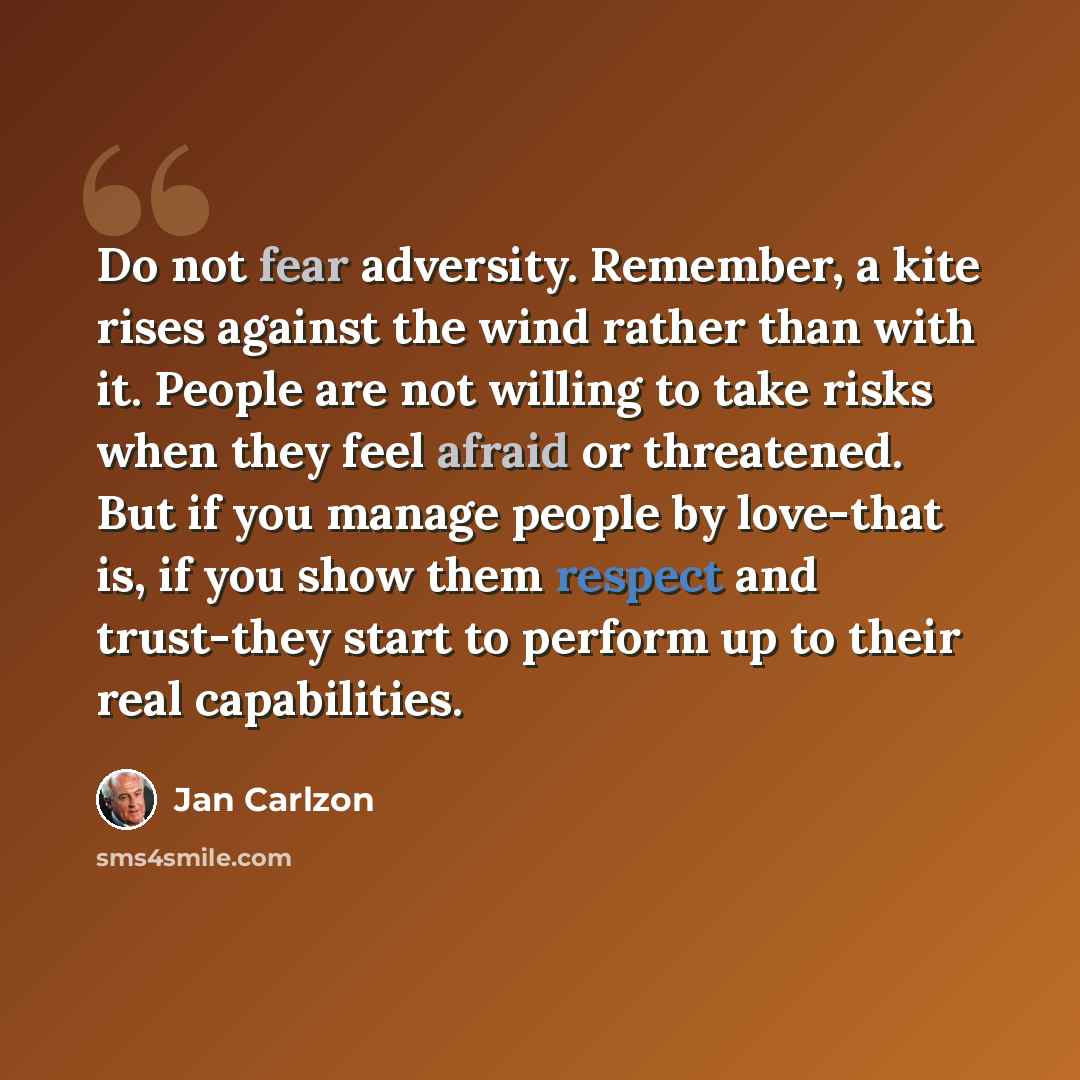 “Do not fear adversity. Remember, a kite rises against the wind rather than with it. People are not willing to take risks when they feel afraid or threatened. But if you manage people by love-that is, if you show them respect and trust-they start to perform up to their real capabilities.” quote by Jan Carlzon