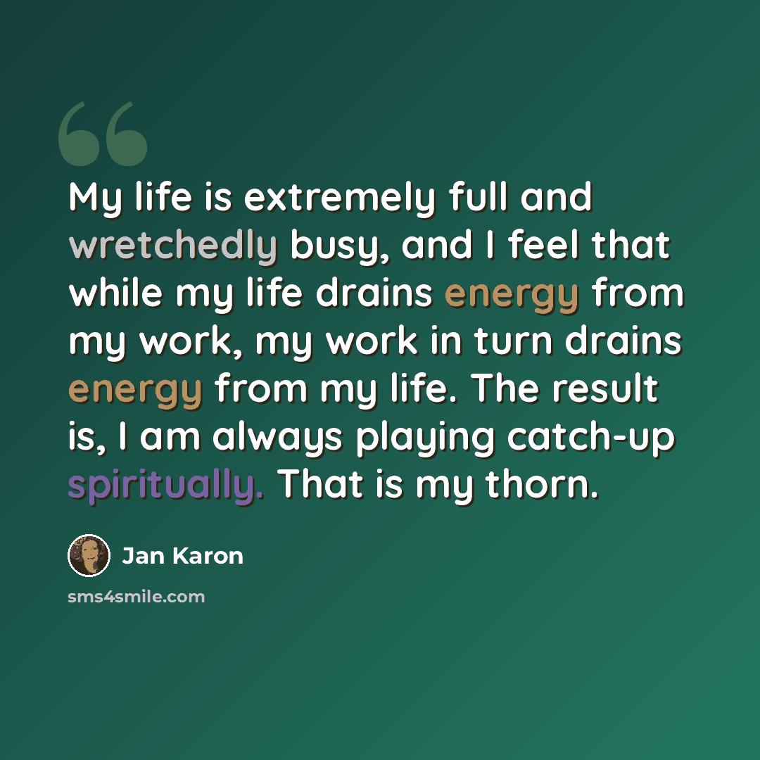 “My life is extremely full and wretchedly busy, and I feel that while my life drains energy from my work, my work in turn drains energy from my life. The result is, I am always playing catch-up spiritually. That is my thorn.” quote by Jan Karon