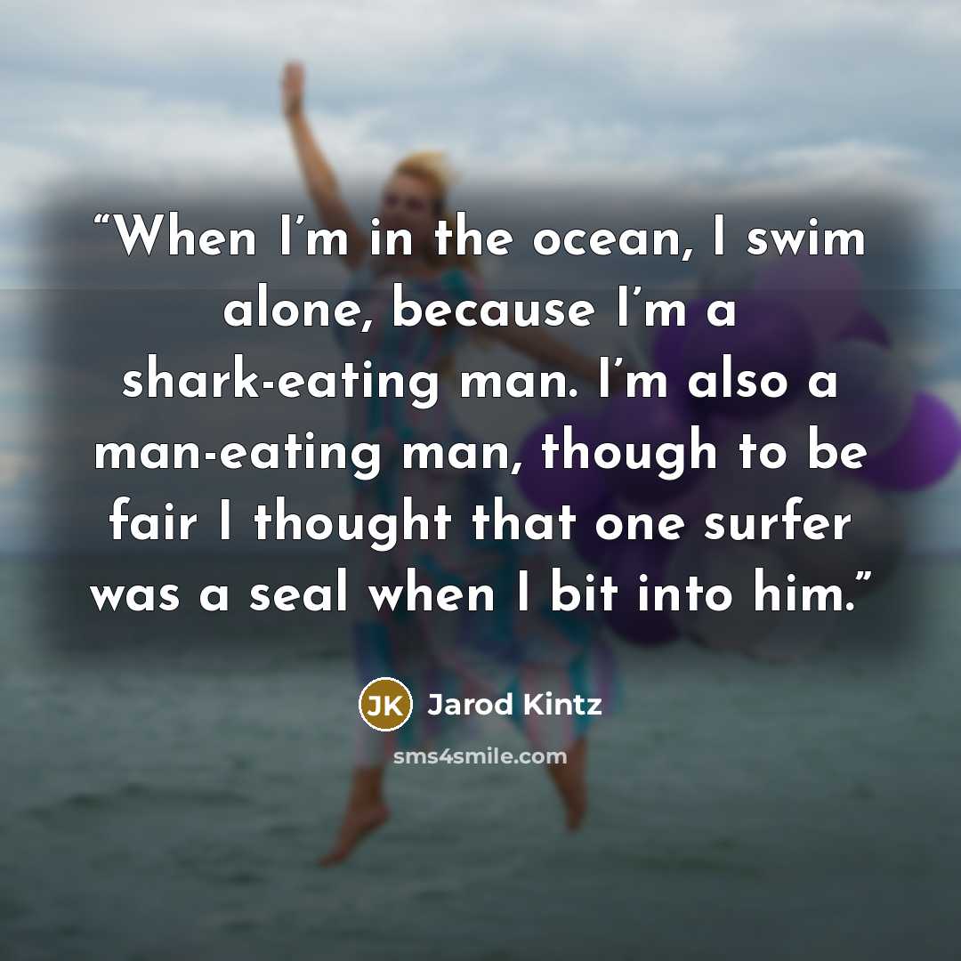 “When I’m in the ocean, I swim alone, because I’m a shark-eating man. I’m also a man-eating man, though to be fair I thought that one surfer was a seal when I bit into him.” quote by Jarod Kintz