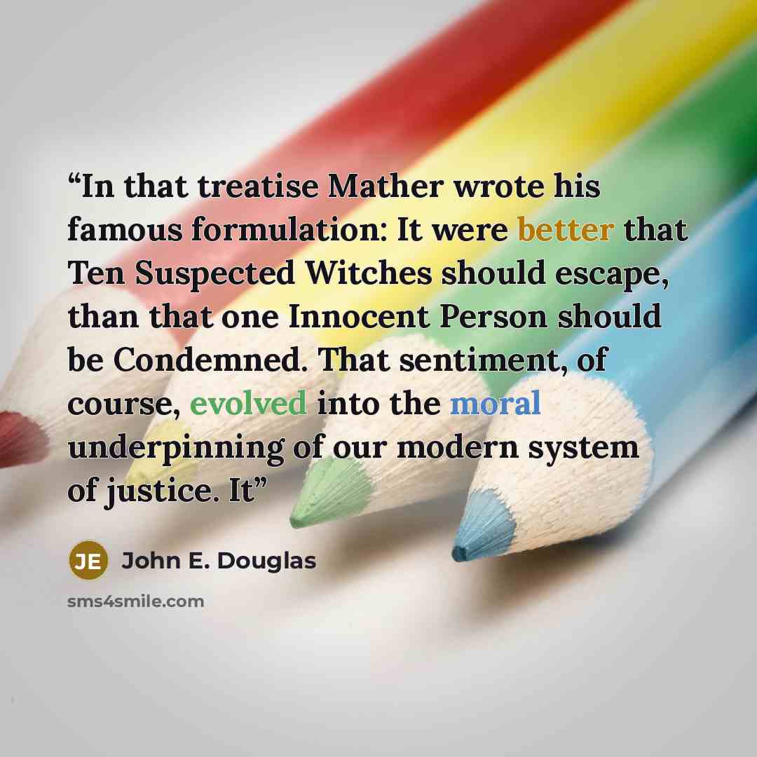 “In that treatise Mather wrote his famous formulation: It were better that Ten Suspected Witches should escape, than that one Innocent Person should be Condemned. That sentiment, of course, evolved into the moral underpinning of our modern system of justice. It” quote by John E. Douglas