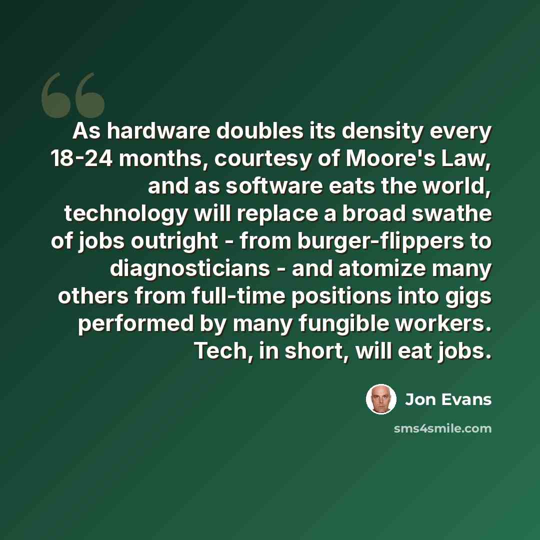 “As hardware doubles its density every 18-24 months, courtesy of Moore's Law, and as software eats the world, technology will replace a broad swathe of jobs outright - from burger-flippers to diagnosticians - and atomize many others from full-time positions into gigs performed by many fungible…” quote by Jon Evans