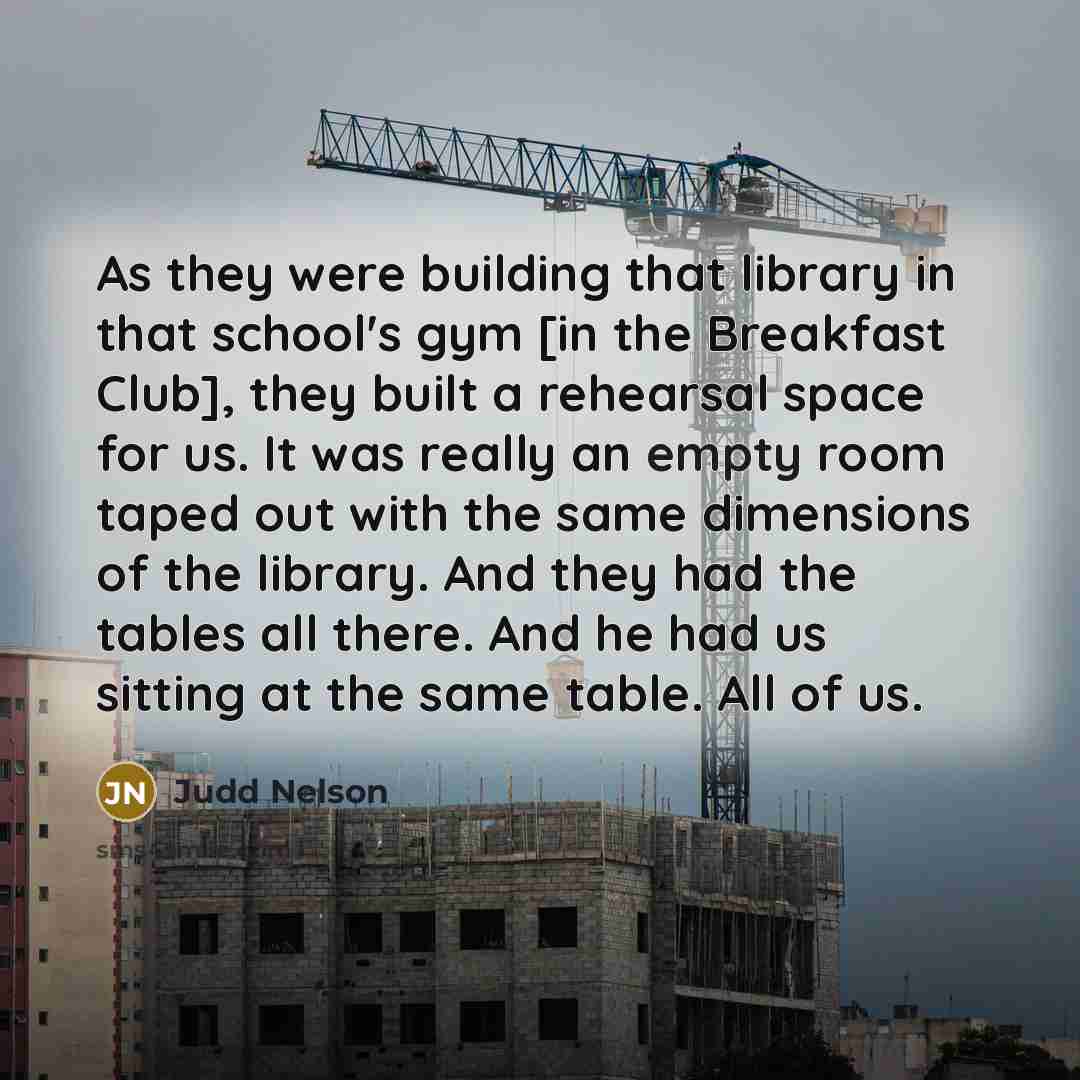 “As they were building that library in that school's gym [in the Breakfast Club], they built a rehearsal space for us. It was really an empty room taped out with the same dimensions of the library. And they had the tables all there. And he had us sitting at the same table. All of us.” quote by Judd Nelson