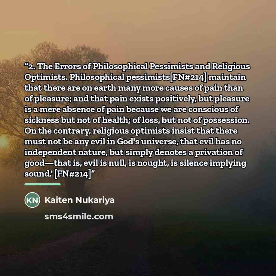 “2. The Errors of Philosophical Pessimists and Religious Optimists. Philosophical pessimists[FN#214] maintain that there are on earth many more causes of pain than of pleasure; and that pain exists positively, but pleasure is a mere absence of pain because we are conscious of sickness but not of…” quote by Kaiten Nukariya