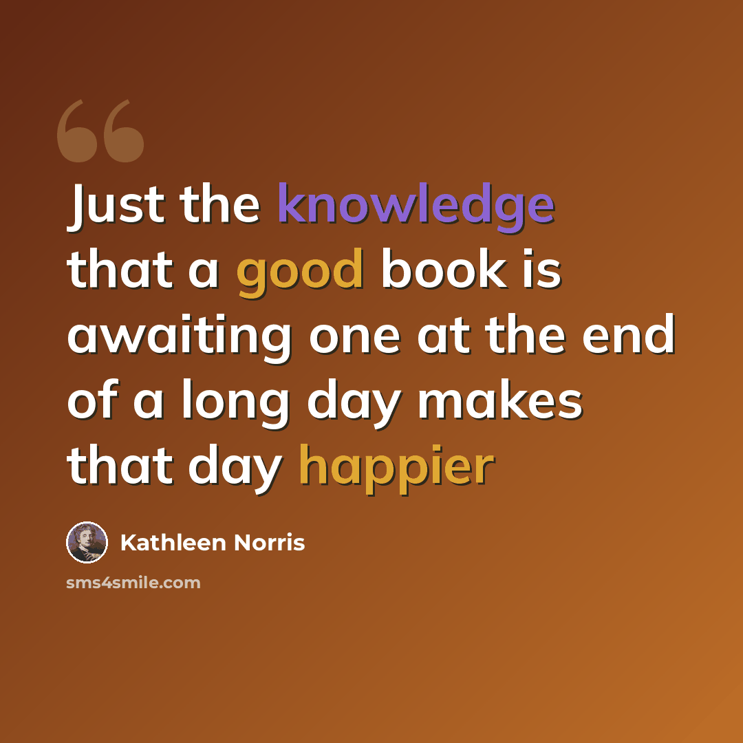 “Just the knowledge that a good book is awaiting one at the end of a long day makes that day happier” quote by Kathleen Norris
