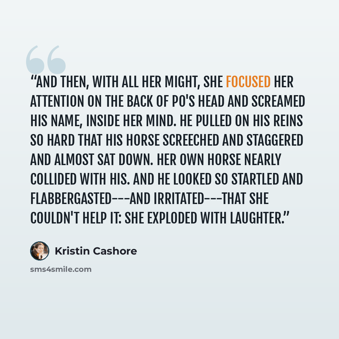 “And then, with all her might, she focused her attention on the back of Po's head and screamed his name, inside her mind. He pulled on his reins so hard that his horse screeched and staggered and almost sat down. her own horse nearly collided with his. And he looked so startled and…” quote by Kristin Cashore