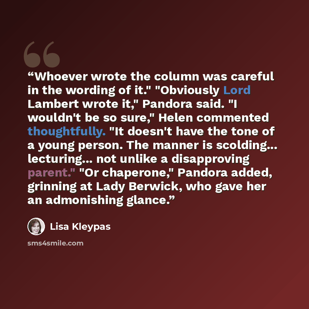 “Whoever wrote the column was careful in the wording of it." "Obviously Lord Lambert wrote it," Pandora said. "I wouldn't be so sure," Helen commented thoughtfully. "It doesn't have the tone of a young person. The manner is scolding... lecturing... not unlike a disapproving parent." "Or chaperone,"…” quote by Lisa Kleypas