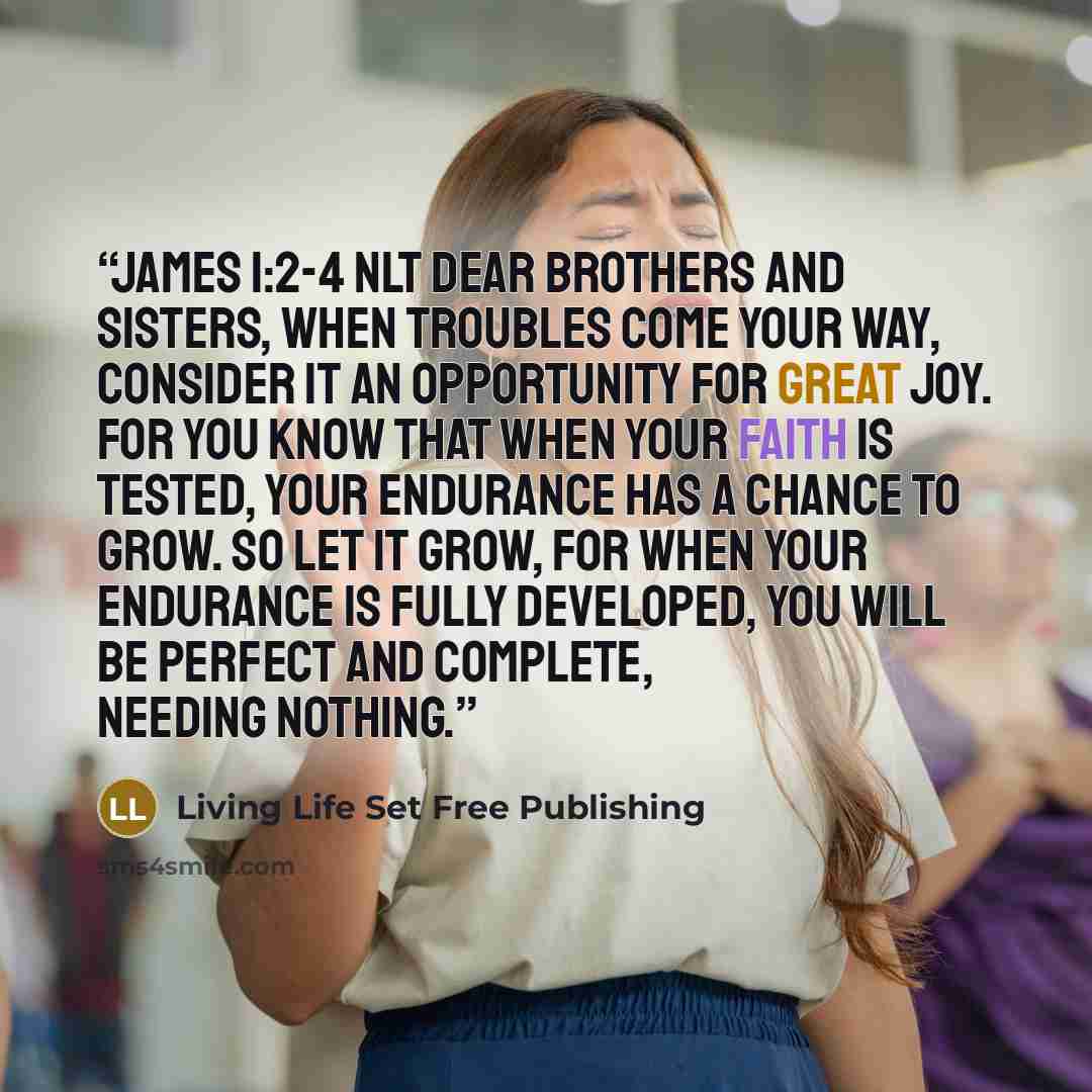 “James 1:2-4 NLT Dear brothers and sisters, when troubles come your way, consider it an opportunity for great joy. For you know that when your faith is tested, your endurance has a chance to grow. So let it grow, for when your endurance is fully developed, you will be perfect and complete, needing…” quote by Living Life Set Free Publishing