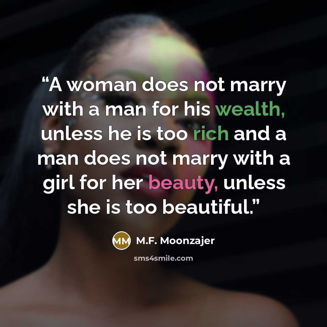 “A woman does not marry with a man for his wealth, unless he is too rich and a man does not marry with a girl for her beauty, unless she is too beautiful.” quote by M.F. Moonzajer