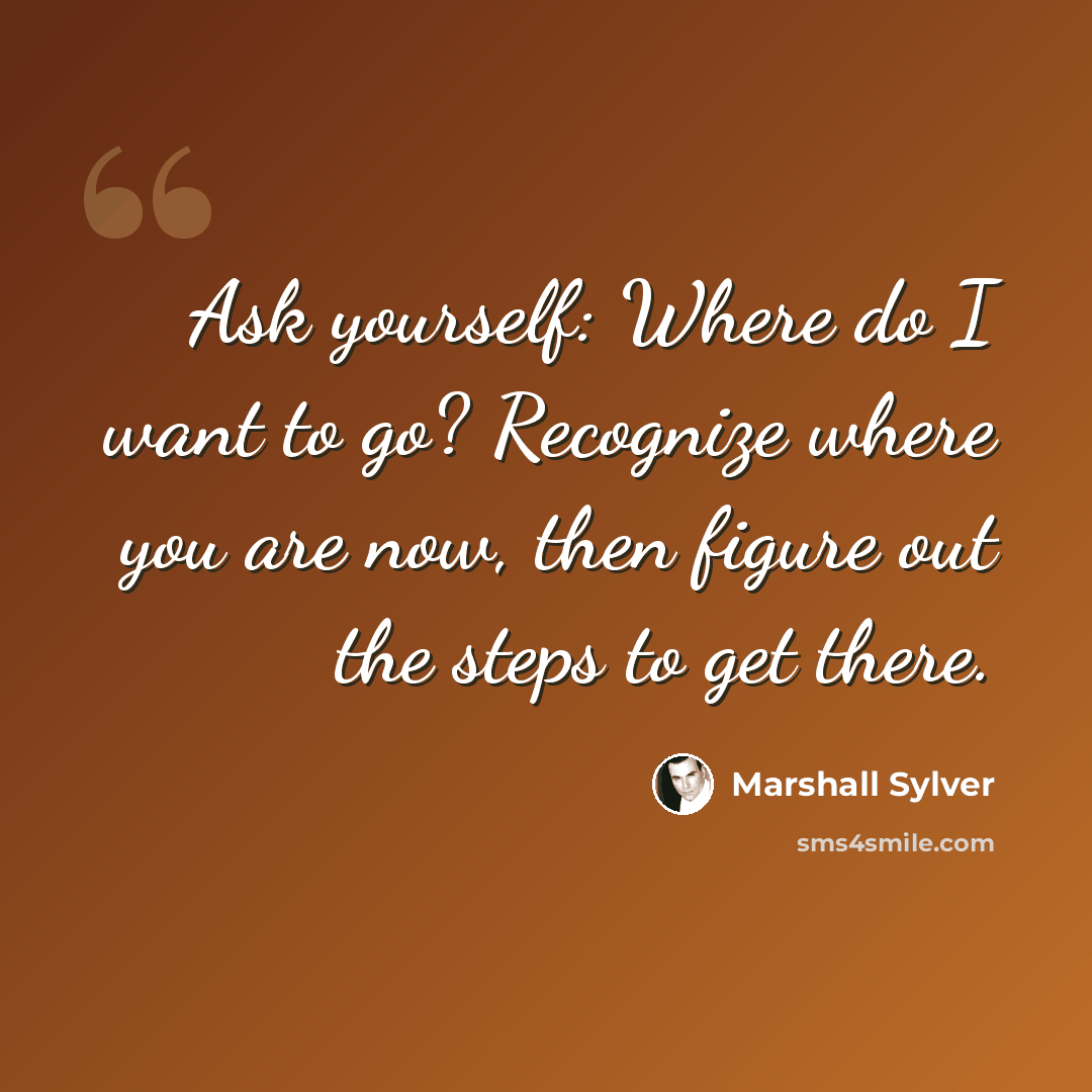 “Ask yourself: Where do I want to go? Recognize where you are now, then figure out the steps to get there.” quote by Marshall Sylver