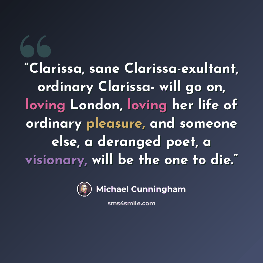 “Clarissa, sane Clarissa-exultant, ordinary Clarissa- will go on, loving London, loving her life of ordinary pleasure, and someone else, a deranged poet, a visionary, will be the one to die.” quote by Michael Cunningham