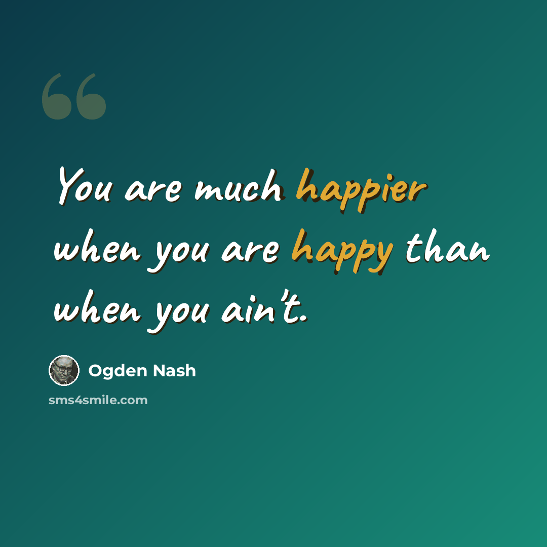 “You are much happier when you are happy than when you ain't.” quote by Ogden Nash