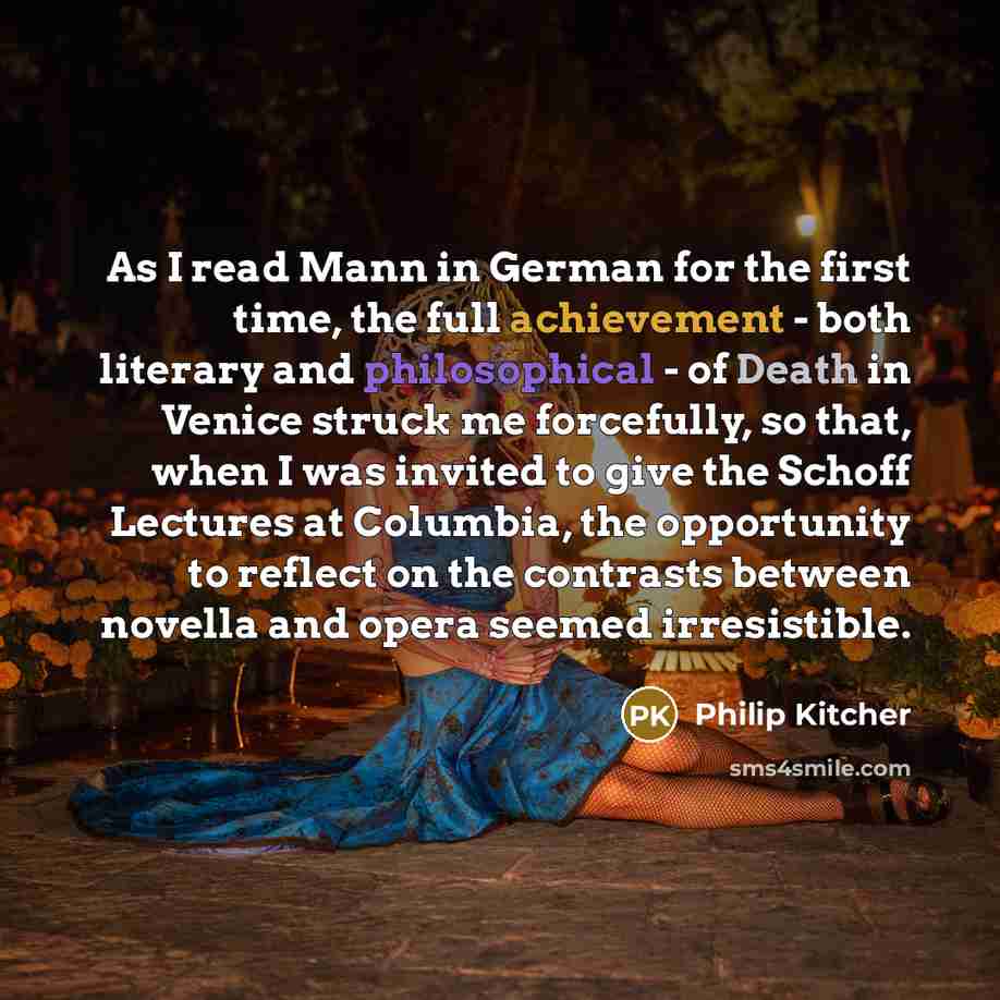 “As I read Mann in German for the first time, the full achievement - both literary and philosophical - of Death in Venice struck me forcefully, so that, when I was invited to give the Schoff Lectures at Columbia, the opportunity to reflect on the contrasts between novella and opera seemed…” quote by Philip Kitcher