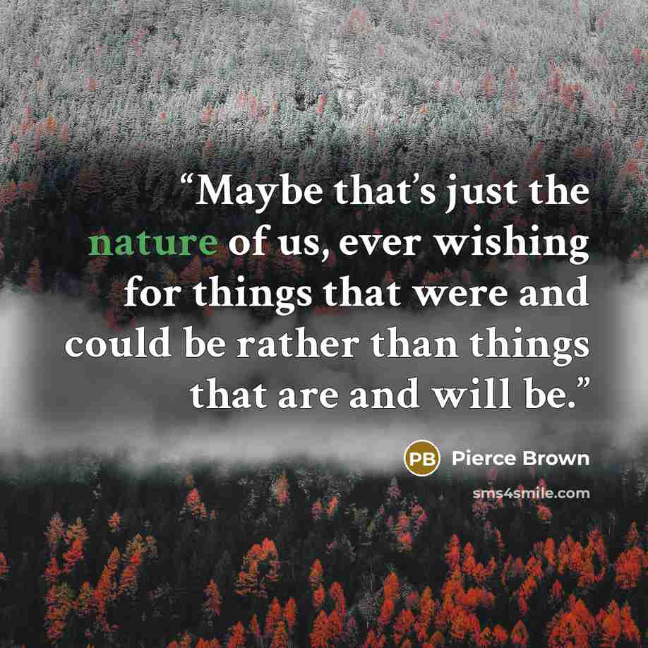 “Maybe that’s just the nature of us, ever wishing for things that were and could be rather than things that are and will be.” quote by Pierce Brown