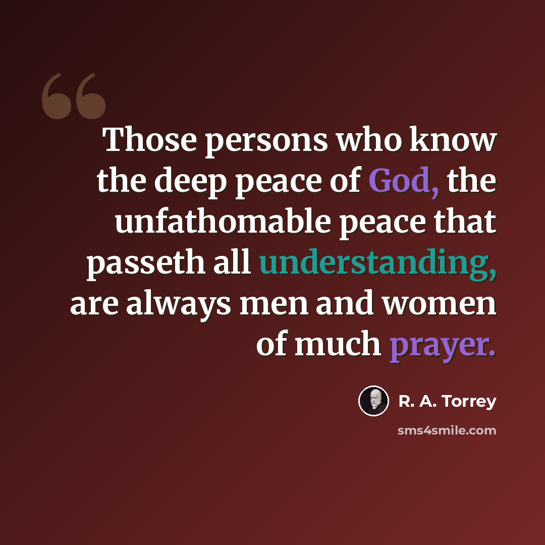 “Those persons who know the deep peace of God, the unfathomable peace that passeth all understanding, are always men and women of much prayer.” quote by R. A. Torrey