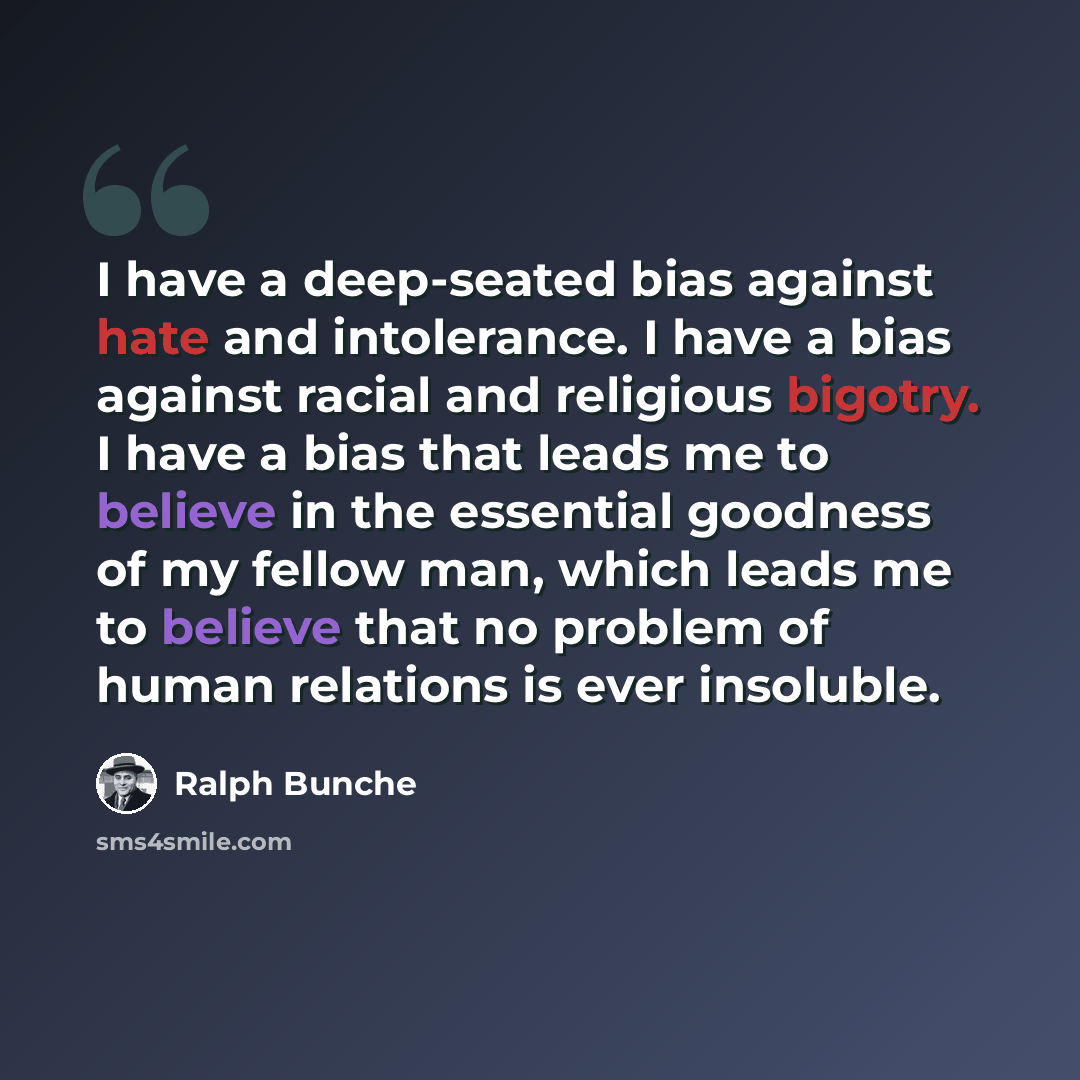 “I have a deep-seated bias against hate and intolerance. I have a bias against racial and religious bigotry. I have a bias that leads me to believe in the essential goodness of my fellow man, which leads me to believe that no problem of human relations is ever insoluble.” quote by Ralph Bunche