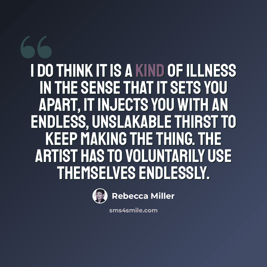 “I do think it is a kind of illness in the sense that it sets you apart, it injects you with an endless, unslakable thirst to keep making the thing. The artist has to voluntarily use themselves endlessly.” quote by Rebecca Miller