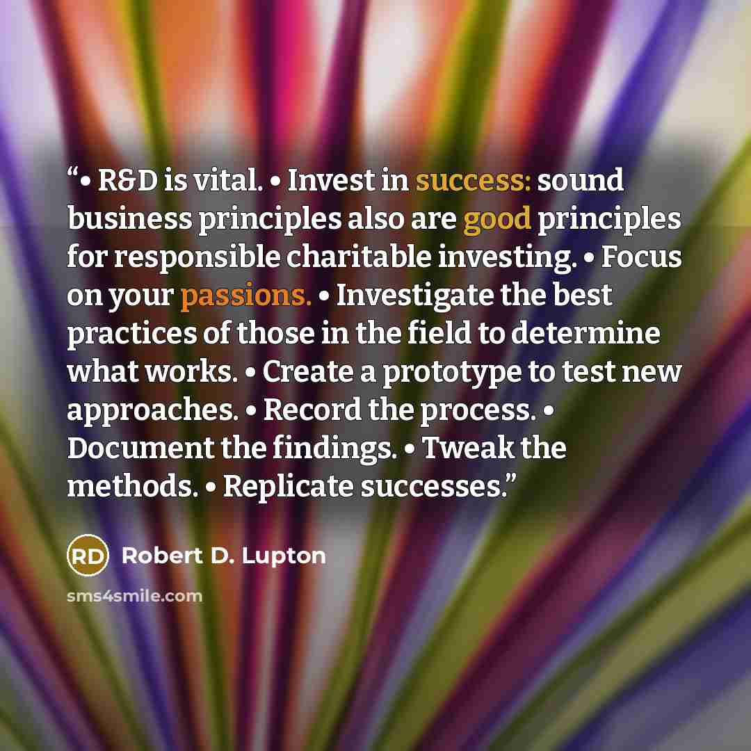 “• R&D is vital. • Invest in success: sound business principles also are good principles for responsible charitable investing. • Focus on your passions. • Investigate the best practices of those in the field to determine what works. • Create a prototype to test new approaches. • Record the process…” quote by Robert D. Lupton
