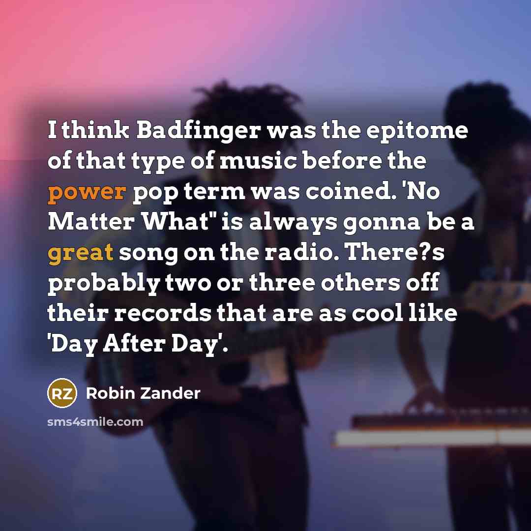 “I think Badfinger was the epitome of that type of music before the power pop term was coined. 'No Matter What" is always gonna be a great song on the radio. There?s probably two or three others off their records that are as cool like 'Day After Day'.” quote by Robin Zander