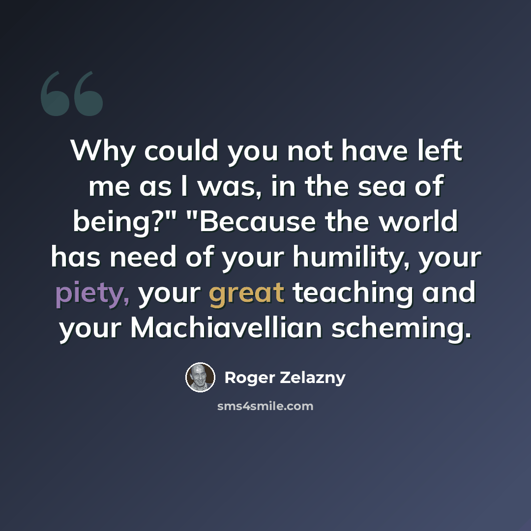 “Why could you not have left me as I was, in the sea of being?" "Because the world has need of your humility, your piety, your great teaching and your Machiavellian scheming.” quote by Roger Zelazny