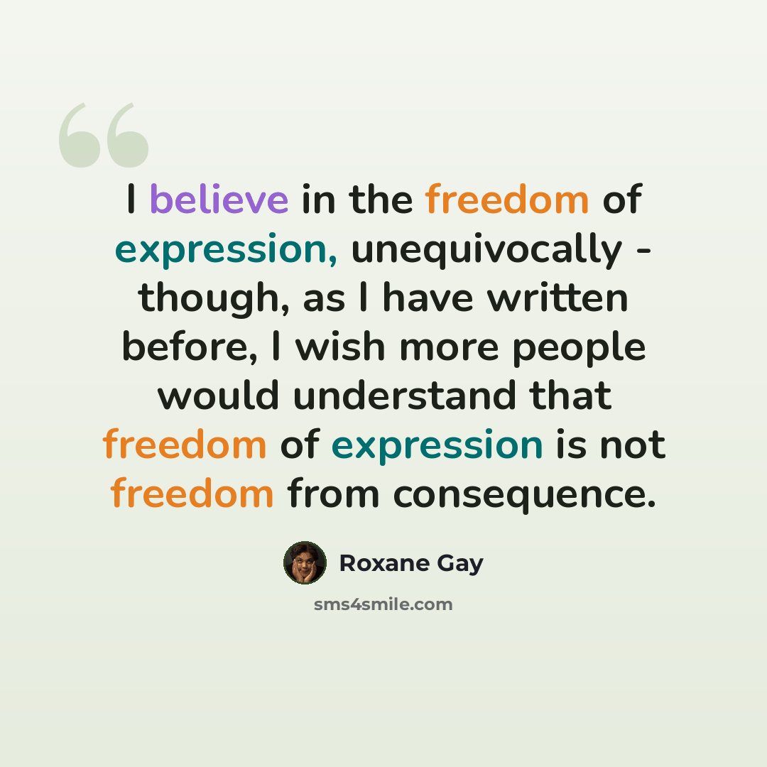 “I believe in the freedom of expression, unequivocally - though, as I have written before, I wish more people would understand that freedom of expression is not freedom from consequence.” quote by Roxane Gay