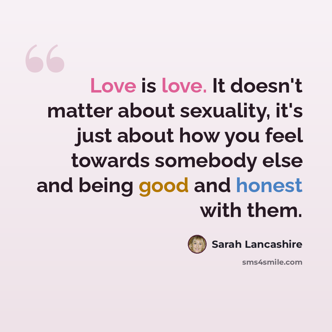 “Love is love. It doesn't matter about sexuality, it's just about how you feel towards somebody else and being good and honest with them.” quote by Sarah Lancashire