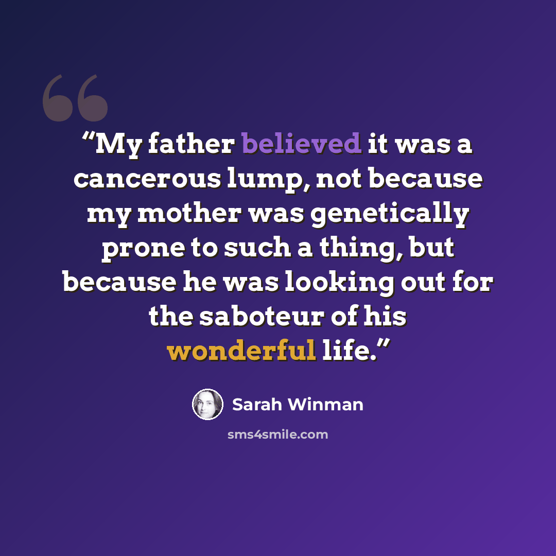 “My father believed it was a cancerous lump, not because my mother was genetically prone to such a thing, but because he was looking out for the saboteur of his wonderful life.” quote by Sarah Winman