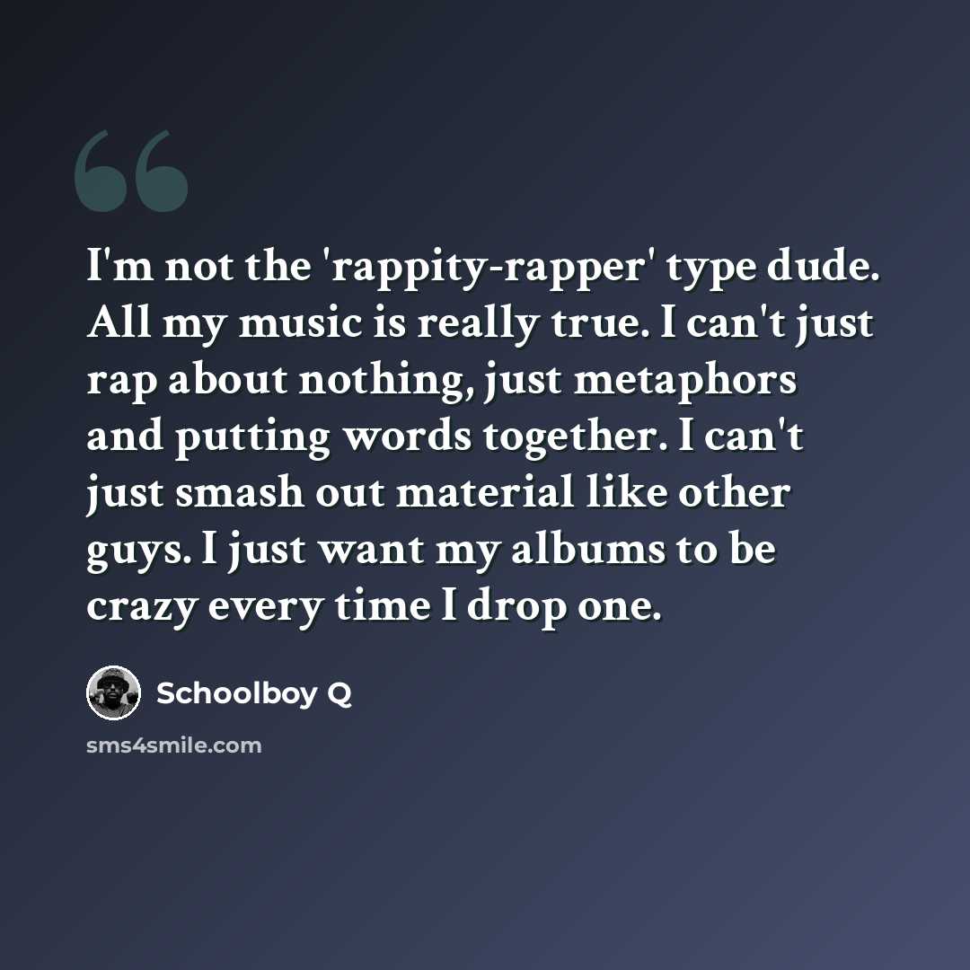 “I'm not the 'rappity-rapper' type dude. All my music is really true. I can't just rap about nothing, just metaphors and putting words together. I can't just smash out material like other guys. I just want my albums to be crazy every time I drop one.” quote by Schoolboy Q