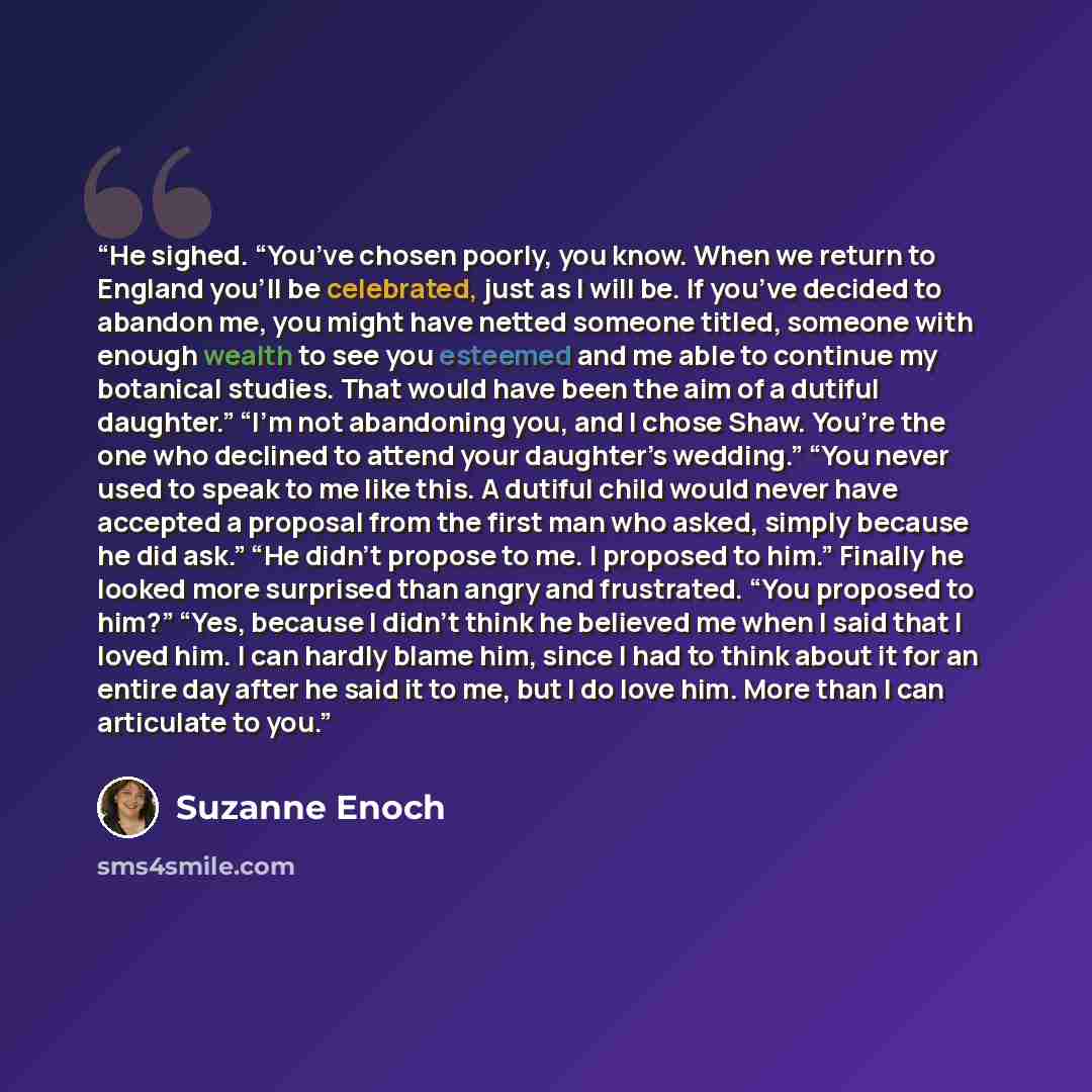 “He sighed. “You’ve chosen poorly, you know. When we return to England you’ll be celebrated, just as I will be. If you’ve decided to abandon me, you might have netted someone titled, someone with enough wealth to see you esteemed and me able to continue my botanical studies. That would have been…” quote by Suzanne Enoch