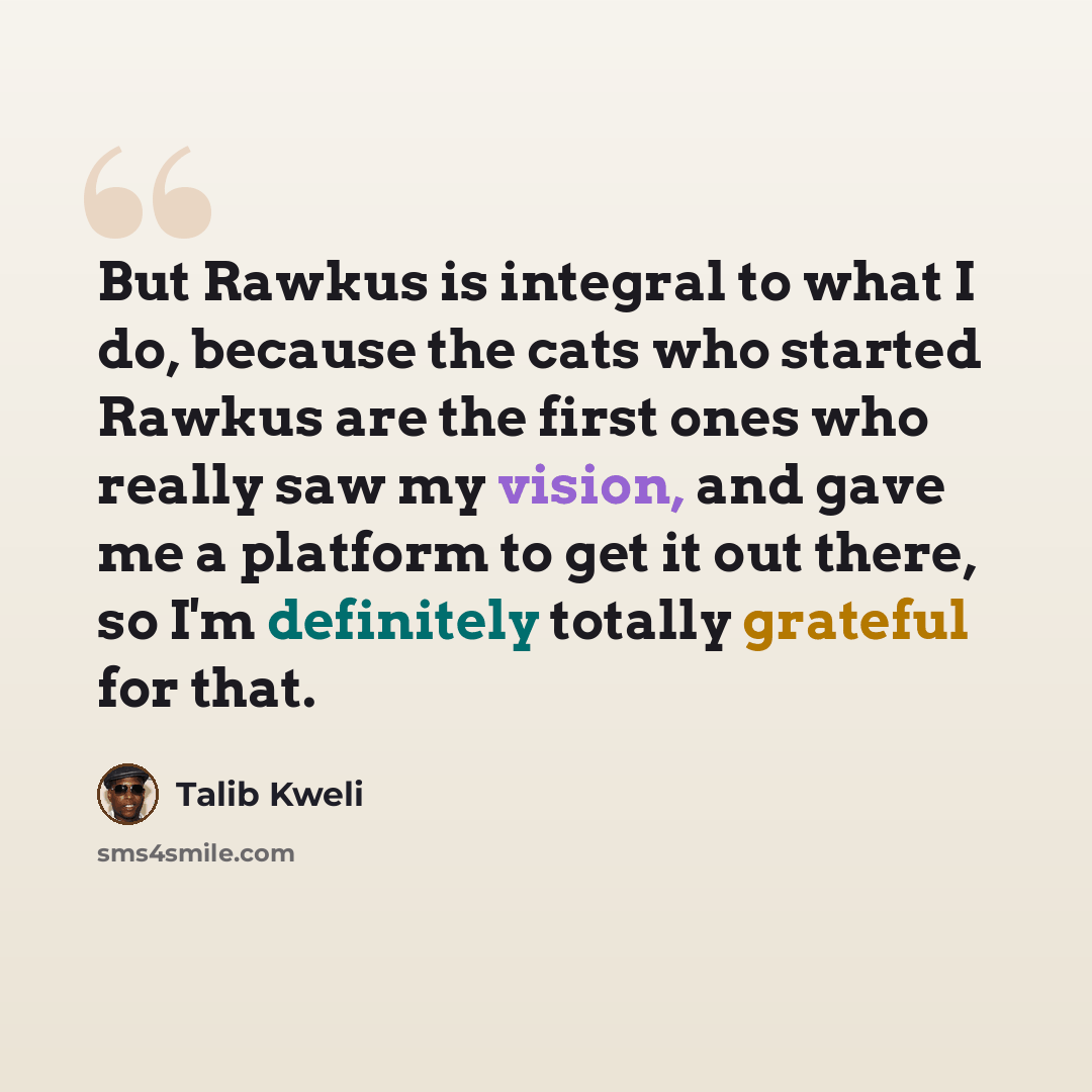 “But Rawkus is integral to what I do, because the cats who started Rawkus are the first ones who really saw my vision, and gave me a platform to get it out there, so I'm definitely totally grateful for that.” quote by Talib Kweli