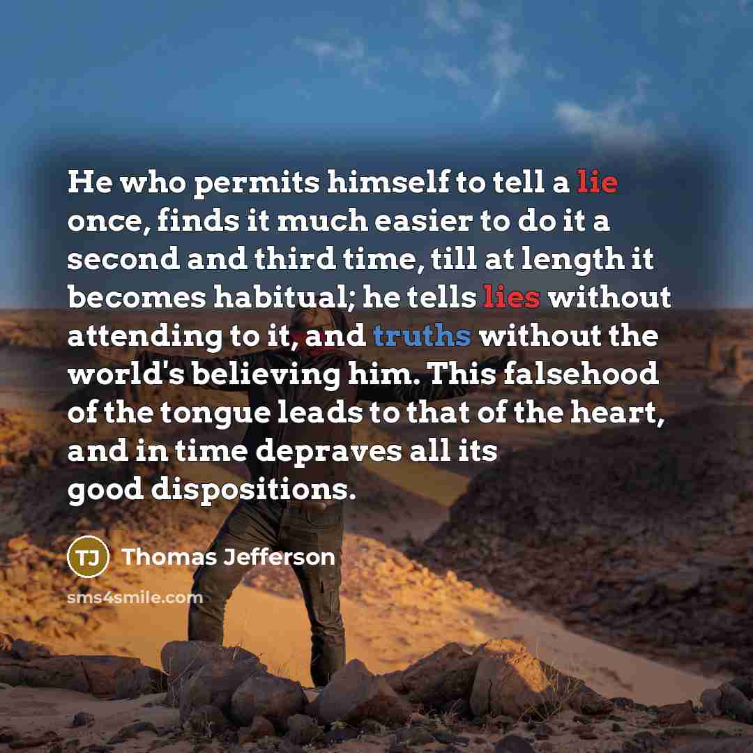 “He who permits himself to tell a lie once, finds it much easier to do it a second and third time, till at length it becomes habitual; he tells lies without attending to it, and truths without the world's believing him. This falsehood of the tongue leads to that of the heart, and in time depraves…” quote by Thomas Jefferson
