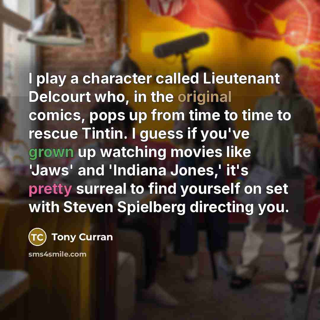 “I play a character called Lieutenant Delcourt who, in the original comics, pops up from time to time to rescue Tintin. I guess if you've grown up watching movies like 'Jaws' and 'Indiana Jones,' it's pretty surreal to find yourself on set with Steven Spielberg directing you.” quote by Tony Curran