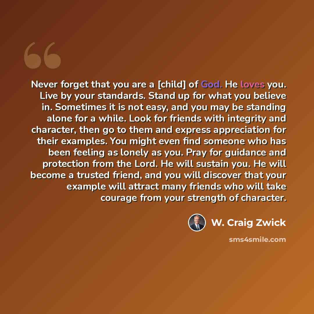 “Never forget that you are a [child] of God. He loves you. Live by your standards. Stand up for what you believe in. Sometimes it is not easy, and you may be standing alone for a while. Look for friends with integrity and character, then go to them and express appreciation for their examples. You…” quote by W. Craig Zwick