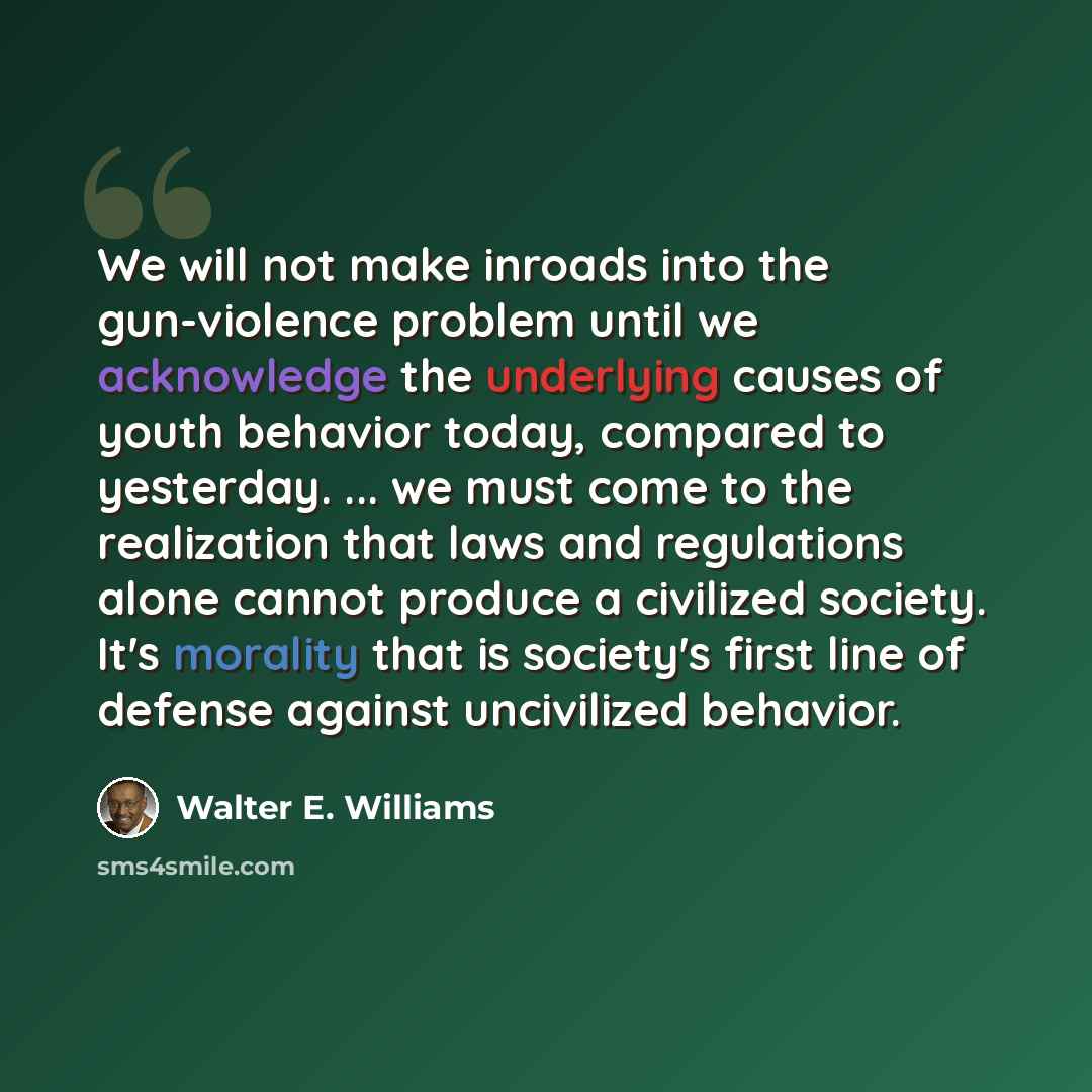 “We will not make inroads into the gun-violence problem until we acknowledge the underlying causes of youth behavior today, compared to yesterday. ... we must come to the realization that laws and regulations alone cannot produce a civilized society. It's morality that is society's first line of…” quote by Walter E. Williams