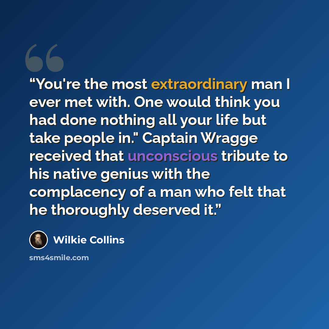 “You're the most extraordinary man I ever met with. One would think you had done nothing all your life but take people in." Captain Wragge received that unconscious tribute to his native genius with the complacency of a man who felt that he thoroughly deserved it.” quote by Wilkie Collins