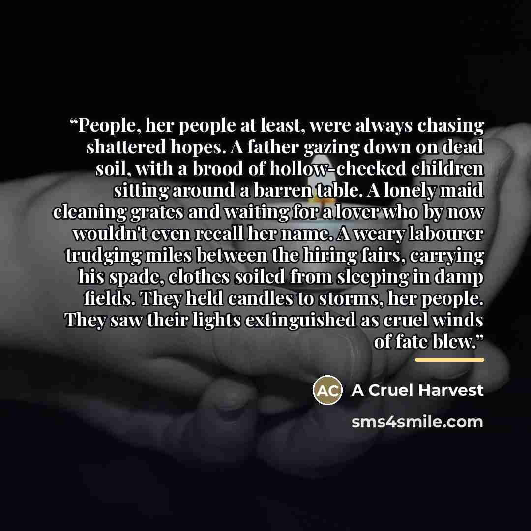 “People, her people at least, were always chasing shattered hopes. A father gazing down on dead soil, with a brood of hollow-cheeked children sitting around a barren table. A lonely maid cleaning grates and waiting for a lover who by now wouldn't even recall her name. A weary labourer trudging…” quote by A Cruel Harvest