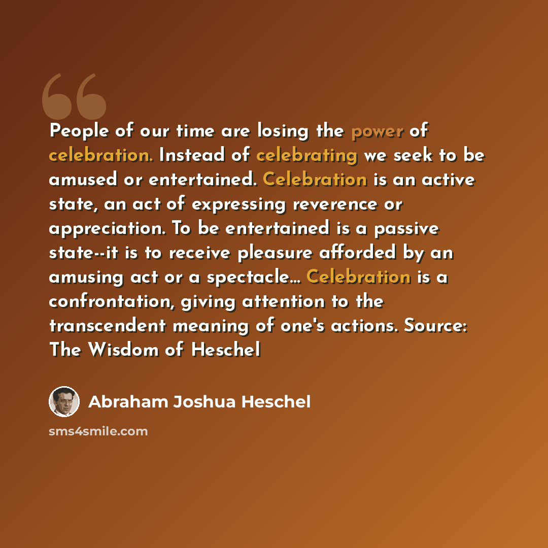 “People of our time are losing the power of celebration. Instead of celebrating we seek to be amused or entertained. Celebration is an active state, an act of expressing reverence or appreciation. To be entertained is a passive state--it is to receive pleasure afforded by an amusing act or a…” quote by Abraham Joshua Heschel