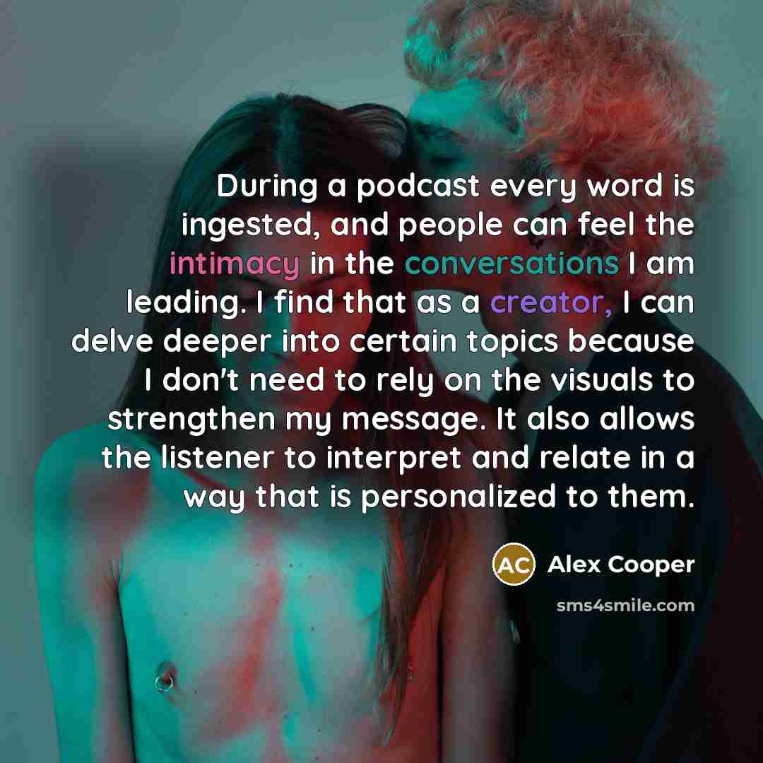 “During a podcast every word is ingested, and people can feel the intimacy in the conversations I am leading. I find that as a creator, I can delve deeper into certain topics because I don't need to rely on the visuals to strengthen my message. It also allows the listener to interpret and relate in…” quote by Alex Cooper
