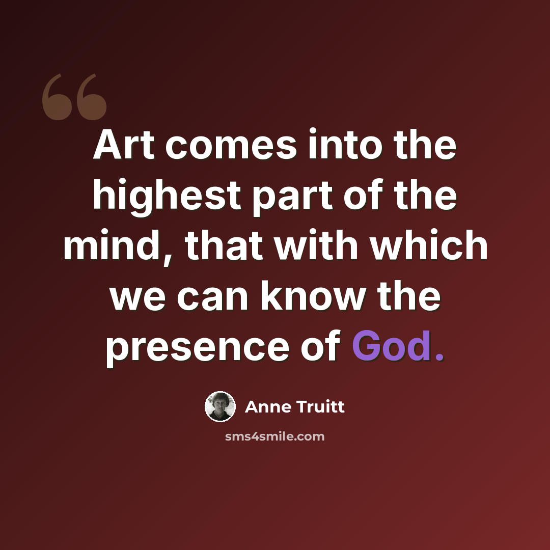 “Art comes into the highest part of the mind, that with which we can know the presence of God.” quote by Anne Truitt