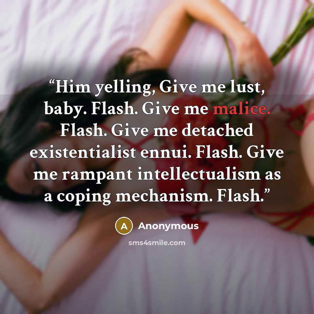 “Him yelling, Give me lust, baby. Flash. Give me malice. Flash. Give me detached existentialist ennui. Flash. Give me rampant intellectualism as a coping mechanism. Flash.” quote by Anonymous