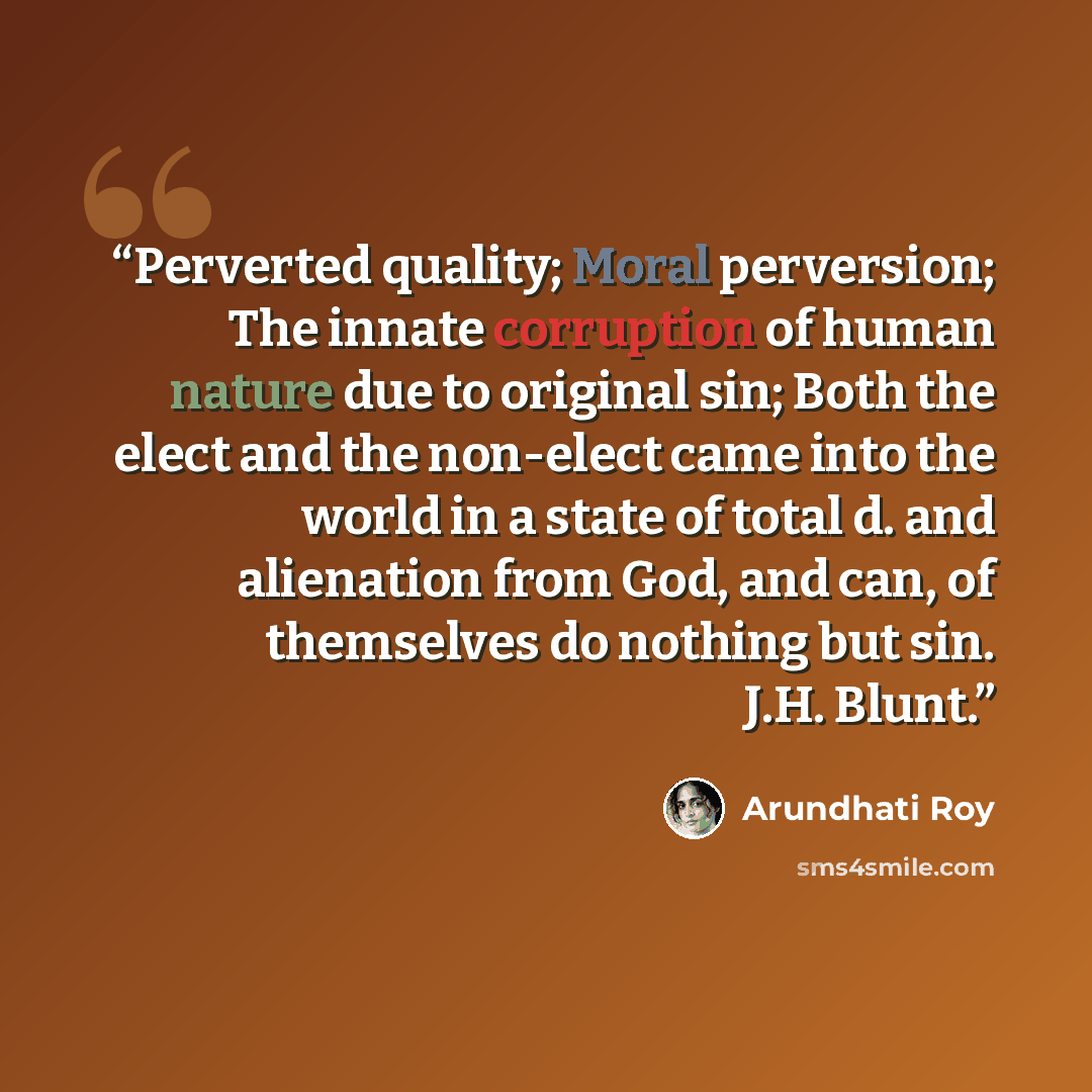 “Perverted quality; Moral perversion; The innate corruption of human nature due to original sin; Both the elect and the non-elect came into the world in a state of total d. and alienation from God, and can, of themselves do nothing but sin. J.H. Blunt.” quote by Arundhati Roy